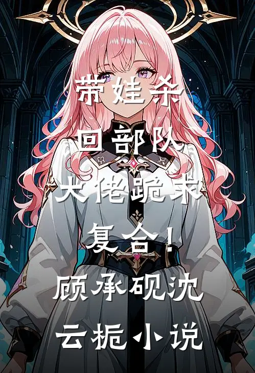 带娃杀回部队，大佬跪求复合！顾承砚沈云栀小说