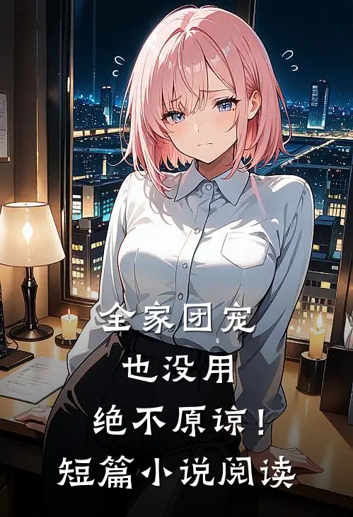 全家团宠也没用，绝不原谅！短篇小说阅读