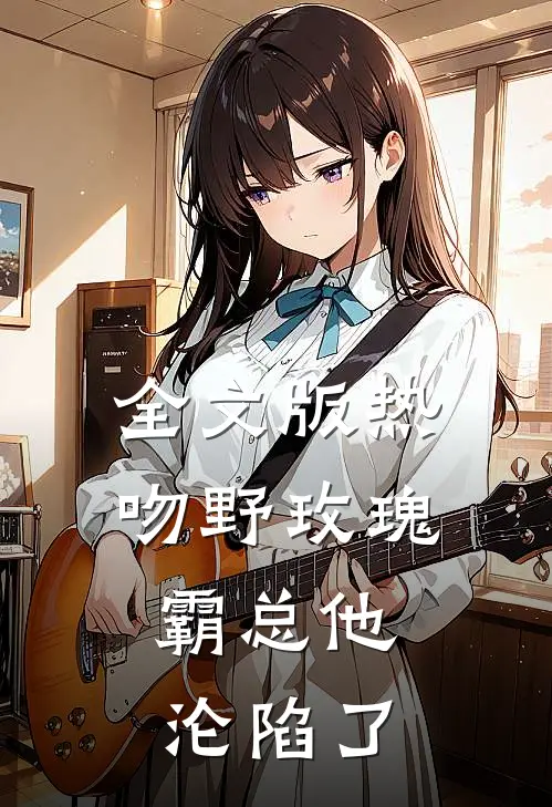 全文版热吻野玫瑰，霸总他沦陷了