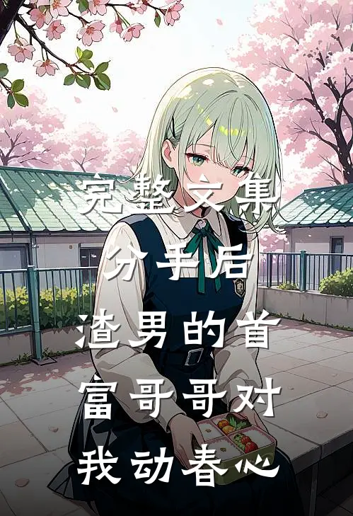 完整文集分手后，渣男的首富哥哥对我动春心