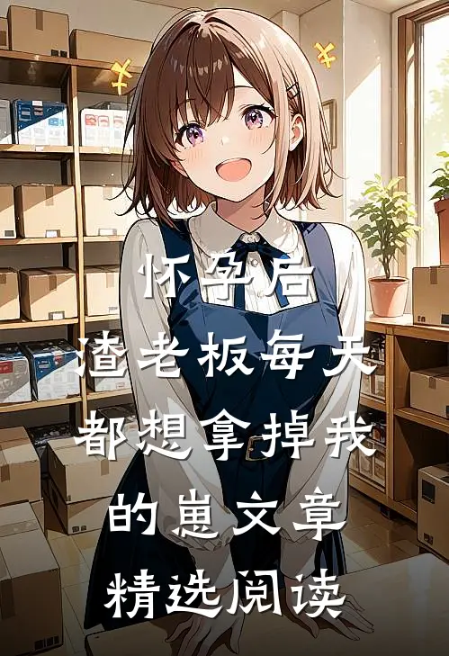 怀孕后，渣老板每天都想拿掉我的崽文章精选阅读