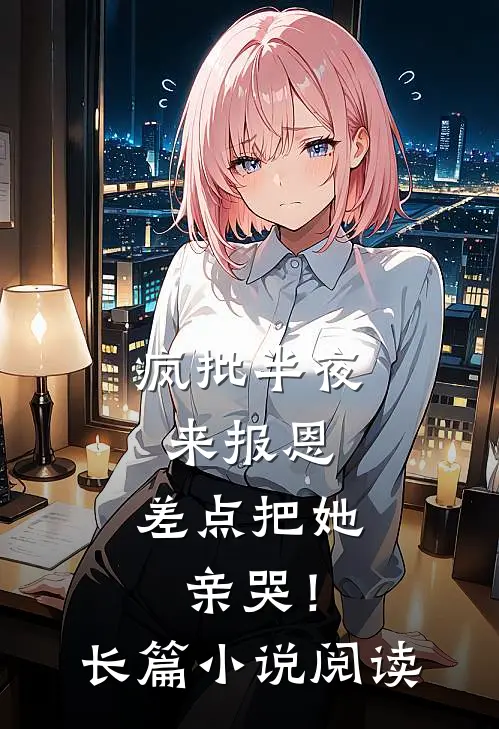 疯批半夜来报恩，差点把她亲哭！长篇小说阅读