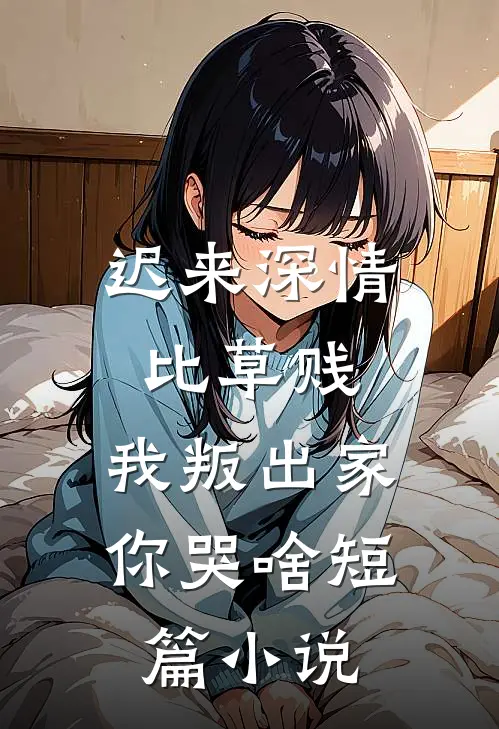 迟来深情比草贱，我叛出家你哭啥短篇小说
