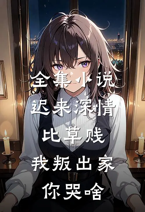 全集小说迟来深情比草贱，我叛出家你哭啥