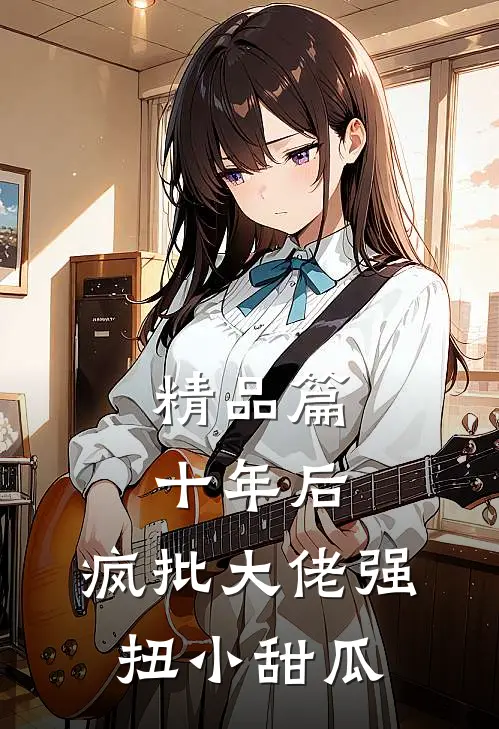 精品篇十年后，疯批大佬强扭小甜瓜