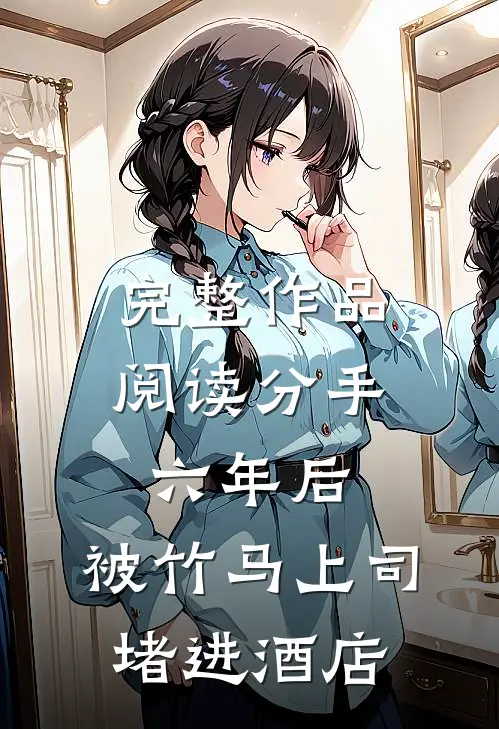 完整作品阅读分手六年后，被竹马上司堵进酒店