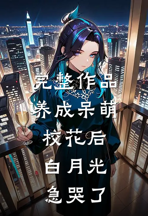 完整作品养成呆萌校花后，白月光急哭了