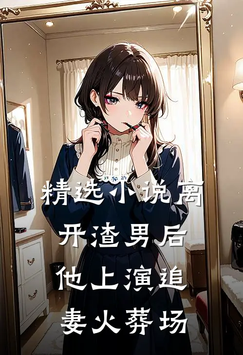 精选小说离开渣男后，他上演追妻火葬场