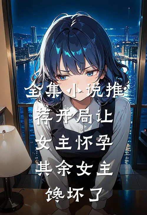 全集小说推荐开局让女主怀孕，其余女主馋坏了