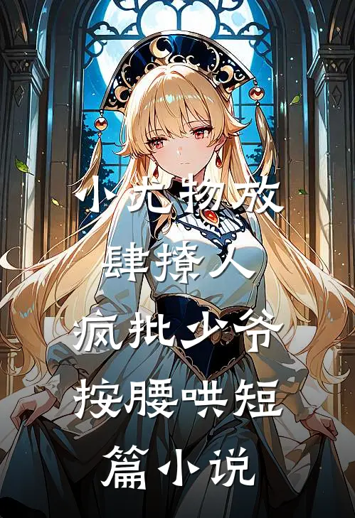 小尤物放肆撩人，疯批少爷按腰哄短篇小说