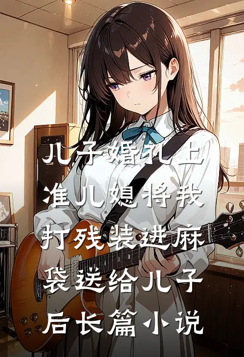 儿子婚礼上，准儿媳将我打残装进麻袋送给儿子后长篇小说