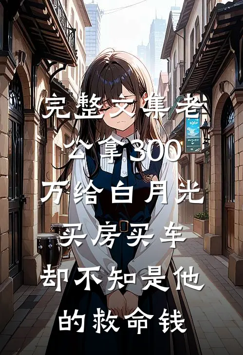 完整文集老公拿300万给白月光买房买车，却不知是他的救命钱