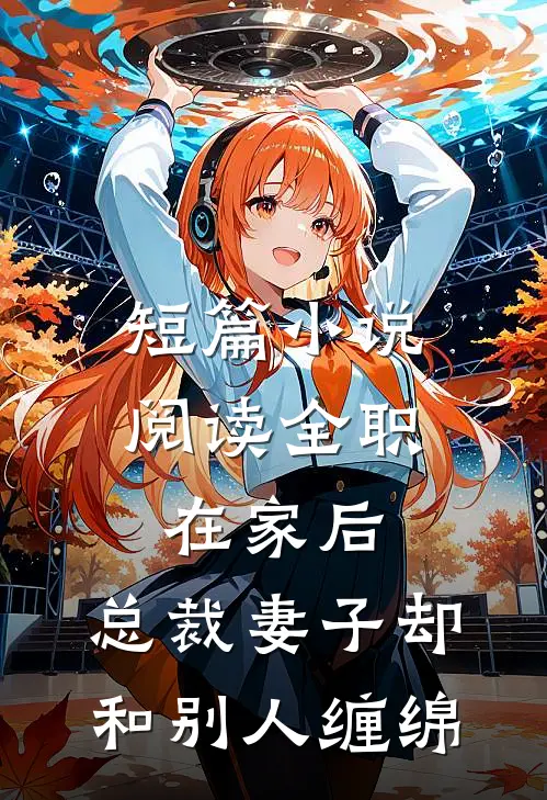 短篇小说阅读全职在家后，总裁妻子却和别人缠绵
