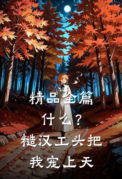 精品全篇什么？糙汉工头把我宠上天