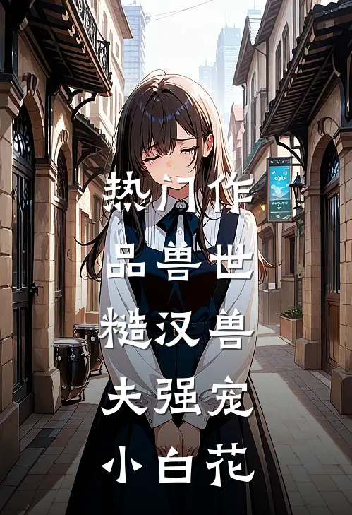 热门作品兽世：糙汉兽夫强宠小白花