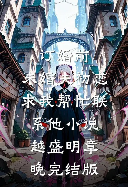 订婚前，未婚夫初恋求我帮忙联系他小说越盛明章晚完结版