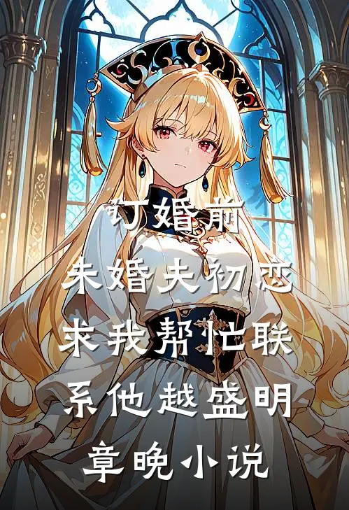 订婚前，未婚夫初恋求我帮忙联系他越盛明章晚小说
