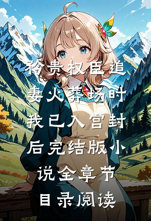 矜贵权臣追妻火葬场时，我已入宫封后完结版小说全章节目录阅读