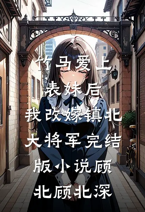 竹马爱上表妹后，我改嫁镇北大将军完结版小说顾北顾北深