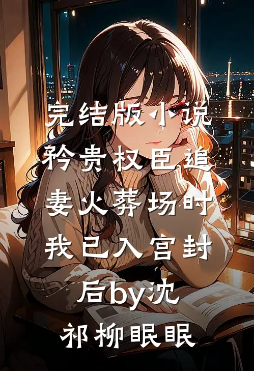完结版小说矜贵权臣追妻火葬场时，我已入宫封后by沈祁柳眠眠
