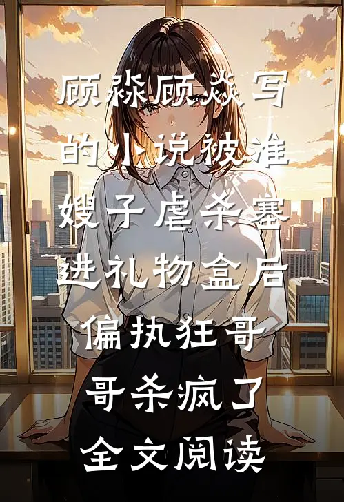 顾淼顾焱写的小说被准嫂子虐杀塞进礼物盒后，偏执狂哥哥杀疯了全文阅读