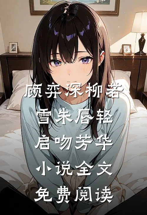 顾弈深柳若雪朱唇轻启吻芳华小说全文免费阅读