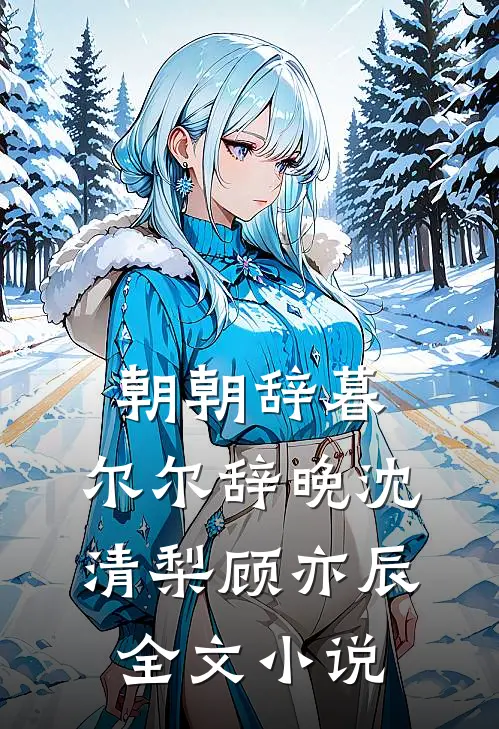 朝朝辞暮，尔尔辞晚沈清梨顾亦辰全文小说