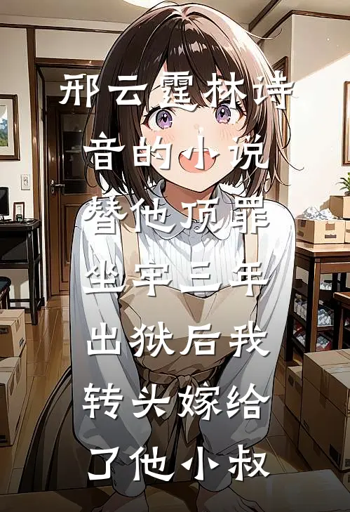 邢云霆林诗音的小说替他顶罪坐牢三年，出狱后我转头嫁给了他小叔