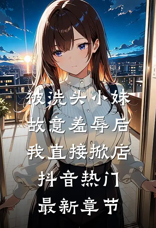 被洗头小妹故意羞辱后，我直接掀店抖音热门最新章节