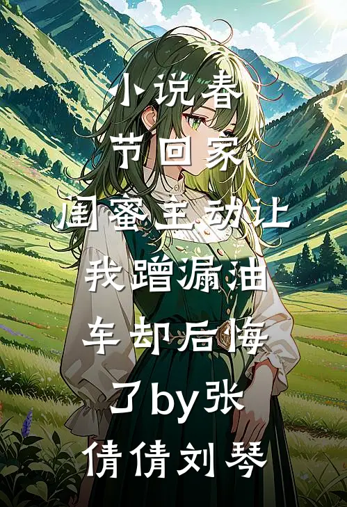 小说春节回家，闺蜜主动让我蹭漏油车却后悔了by张倩倩刘琴