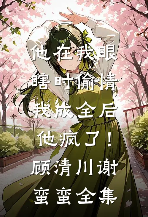 他在我眼瞎时偷情，我成全后他疯了！顾清川谢蛮蛮全集