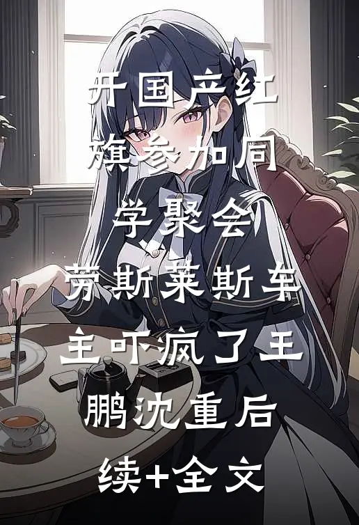 开国产红旗参加同学聚会，劳斯莱斯车主吓疯了王鹏沈重后续+全文
