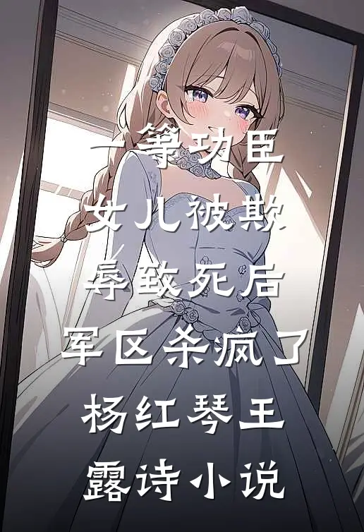 一等功臣女儿被欺辱致死后，军区杀疯了杨红琴王露诗小说