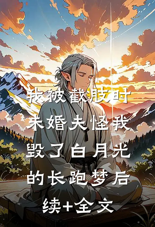我被截肢时，未婚夫怪我毁了白月光的长跑梦后续+全文