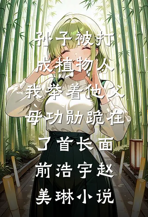 孙子被打成植物人，我举着他父母功勋跪在了首长面前浩宇赵美琳小说
