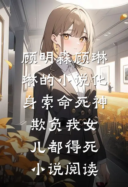 顾明森顾琳琳的小说化身索命死神，欺负我女儿都得死小说阅读