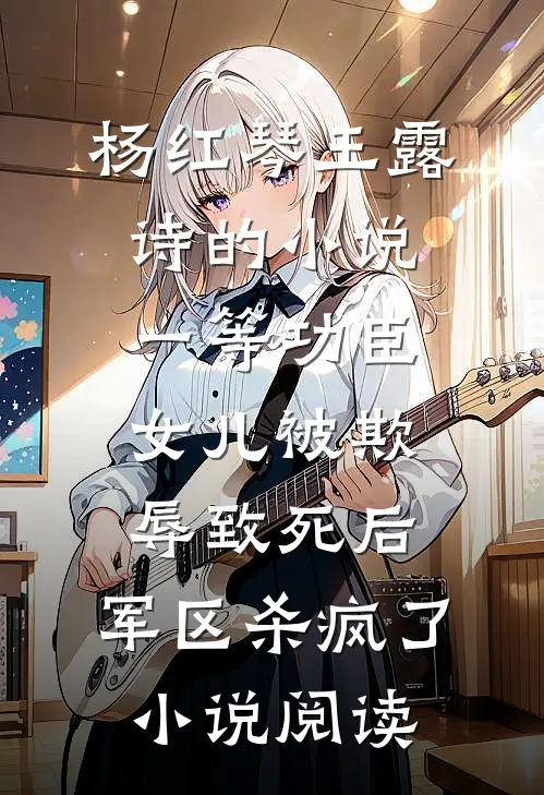 杨红琴王露诗的小说一等功臣女儿被欺辱致死后，军区杀疯了小说阅读