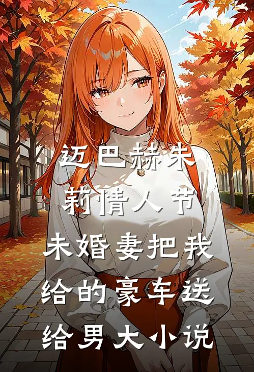 迈巴赫朱莉情人节，未婚妻把我给的豪车送给男大小说