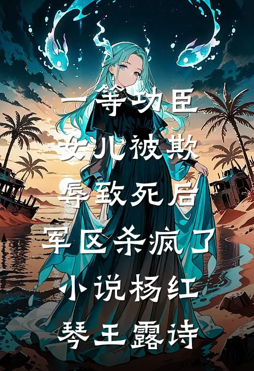 一等功臣女儿被欺辱致死后，军区杀疯了小说杨红琴王露诗