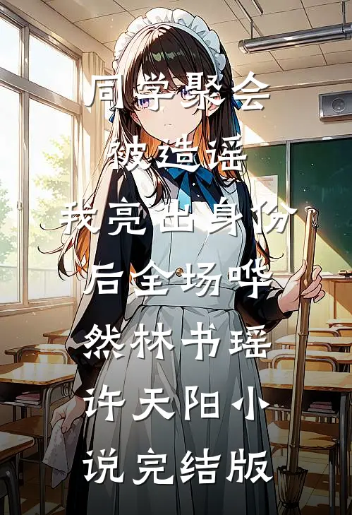 同学聚会被造谣，我亮出身份后全场哗然林书瑶许天阳小说完结版