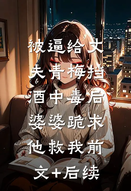 被逼给丈夫青梅挡酒中毒后，婆婆跪求他救我前文+后续