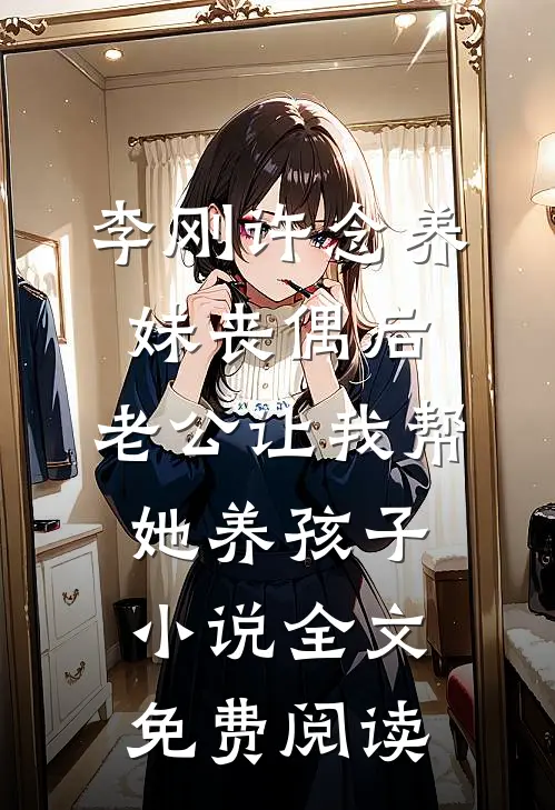 李刚许念养妹丧偶后，老公让我帮她养孩子小说全文免费阅读