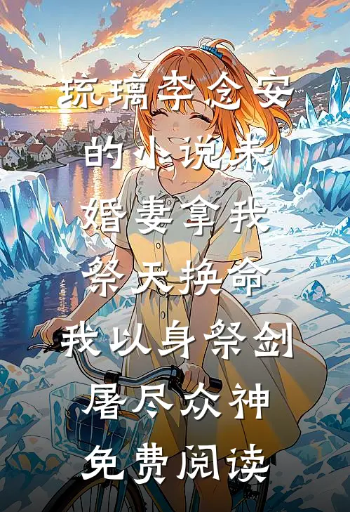 琉璃李念安的小说未婚妻拿我祭天换命，我以身祭剑，屠尽众神免费阅读