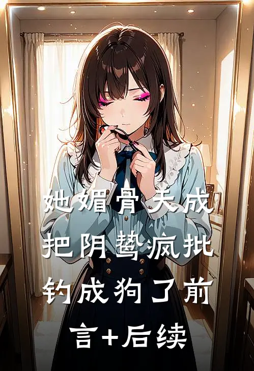 她媚骨天成，把阴鸷疯批钓成狗了前言+后续