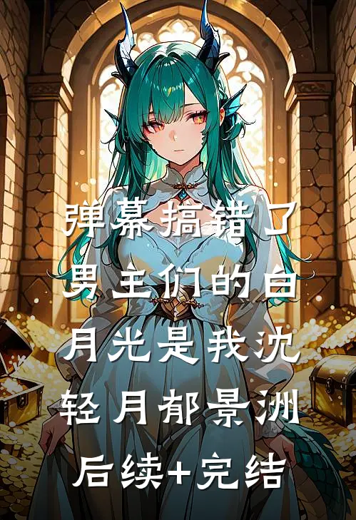 弹幕搞错了，男主们的白月光是我沈轻月郁景洲后续+完结