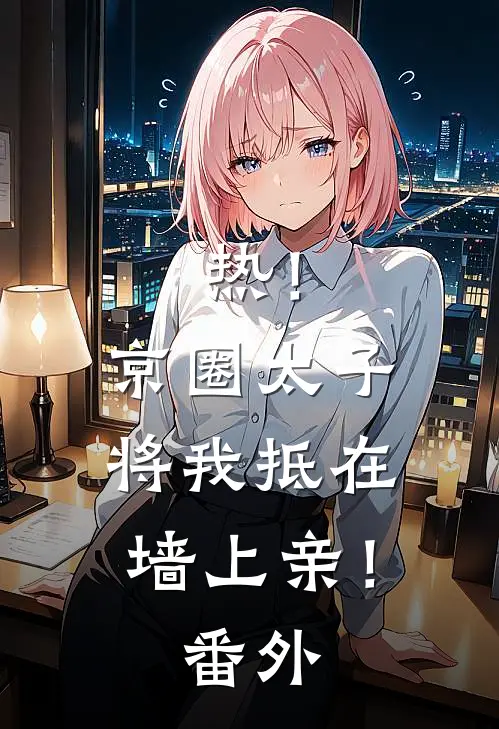 热！京圈太子将我抵在墙上亲！番外