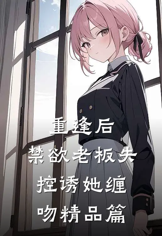 重逢后，禁欲老板失控诱她缠吻精品篇