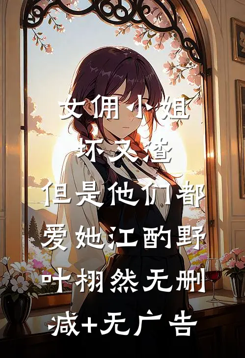 女佣小姐坏又渣，但是他们都爱她江酌野叶栩然无删减+无广告