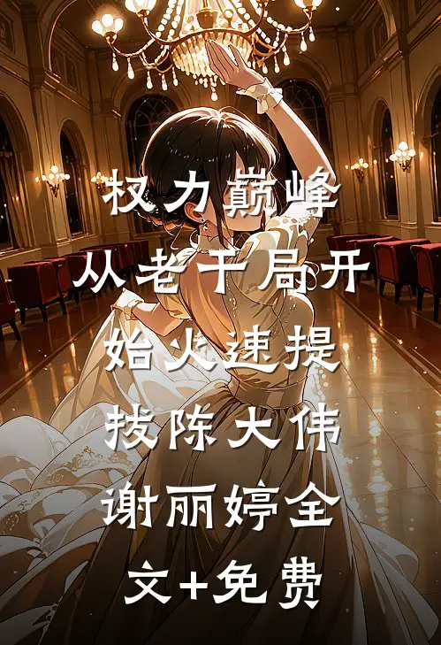 权力巅峰：从老干局开始火速提拔陈大伟谢丽婷全文+免费