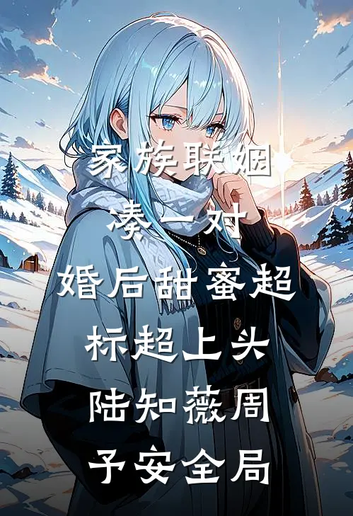 家族联姻凑一对，婚后甜蜜超标超上头陆知薇周予安全局